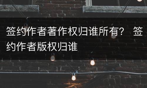 签约作者著作权归谁所有？ 签约作者版权归谁