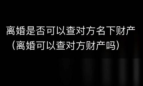 离婚是否可以查对方名下财产（离婚可以查对方财产吗）