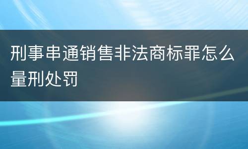 刑事串通销售非法商标罪怎么量刑处罚