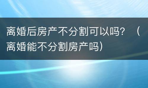 离婚后房产不分割可以吗？（离婚能不分割房产吗）