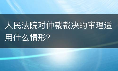 人民法院对仲裁裁决的审理适用什么情形？