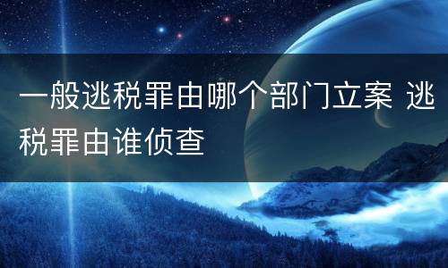 一般逃税罪由哪个部门立案 逃税罪由谁侦查