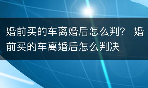 婚前买的车离婚后怎么判？ 婚前买的车离婚后怎么判决