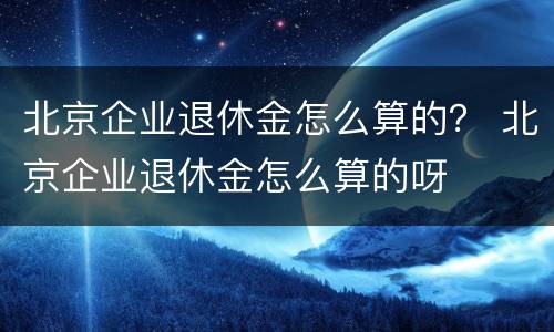 北京企业退休金怎么算的？ 北京企业退休金怎么算的呀