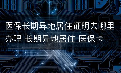 医保长期异地居住证明去哪里办理 长期异地居住 医保卡