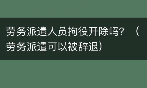 劳务派遣人员拘役开除吗？（劳务派遣可以被辞退）