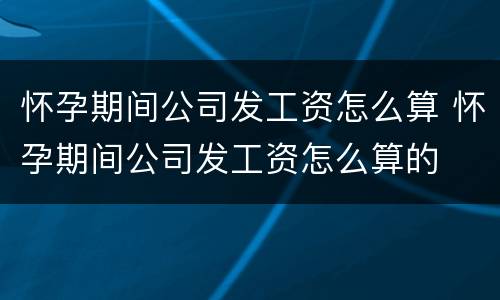 怀孕期间公司发工资怎么算 怀孕期间公司发工资怎么算的