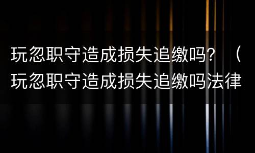 玩忽职守造成损失追缴吗？（玩忽职守造成损失追缴吗法律）