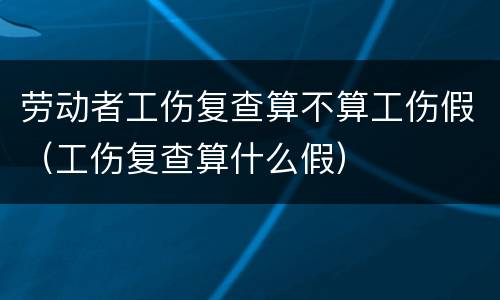 劳动者工伤复查算不算工伤假（工伤复查算什么假）