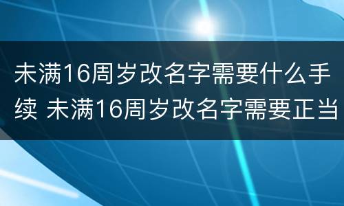 未满16周岁改名字需要什么手续 未满16周岁改名字需要正当理由吗