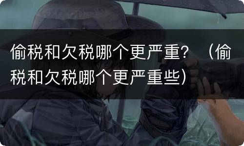 偷税和欠税哪个更严重？（偷税和欠税哪个更严重些）