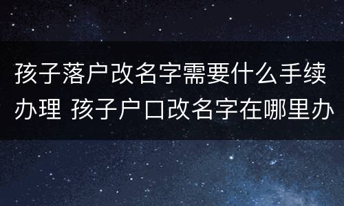 孩子落户改名字需要什么手续办理 孩子户口改名字在哪里办理