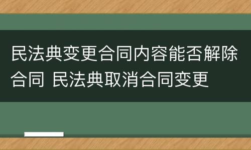 民法典变更合同内容能否解除合同 民法典取消合同变更