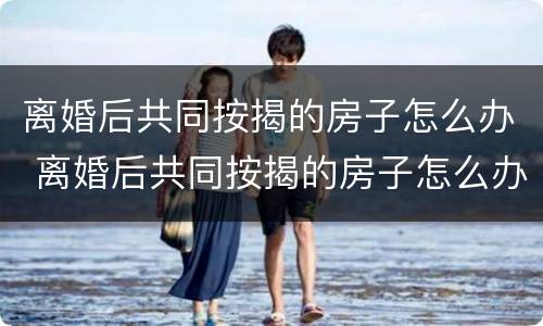 离婚后共同按揭的房子怎么办 离婚后共同按揭的房子怎么办理过户