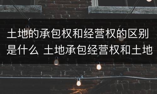 土地的承包权和经营权的区别是什么 土地承包经营权和土地经营权有什么区别?