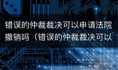 错误的仲裁裁决可以申请法院撤销吗（错误的仲裁裁决可以申请法院撤销吗）