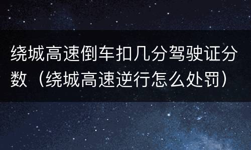 绕城高速倒车扣几分驾驶证分数（绕城高速逆行怎么处罚）