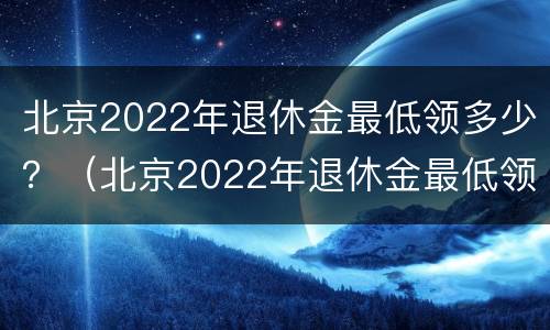 北京2022年退休金最低领多少？（北京2022年退休金最低领多少呢）