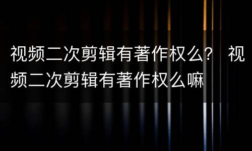 视频二次剪辑有著作权么？ 视频二次剪辑有著作权么嘛