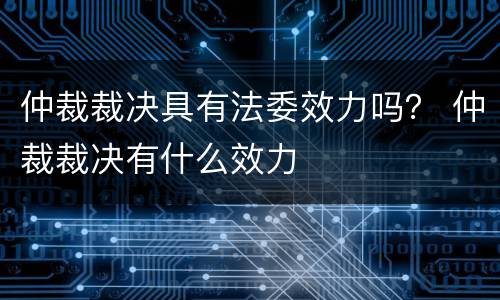 仲裁裁决具有法委效力吗？ 仲裁裁决有什么效力