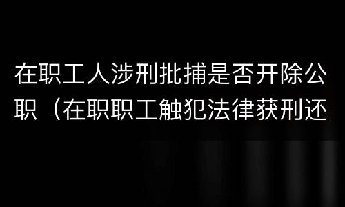 在职工人涉刑批捕是否开除公职（在职职工触犯法律获刑还能保留工作吗）