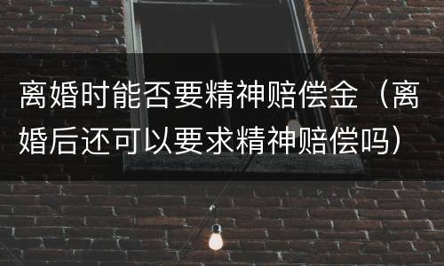 离婚时能否要精神赔偿金（离婚后还可以要求精神赔偿吗）