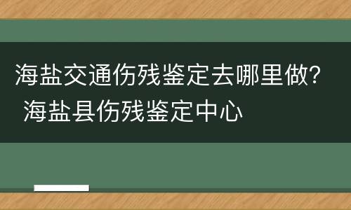 海盐交通伤残鉴定去哪里做？ 海盐县伤残鉴定中心