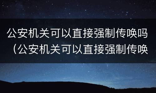 公安机关可以直接强制传唤吗（公安机关可以直接强制传唤吗知乎）