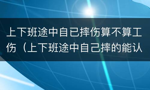 上下班途中自已摔伤算不算工伤（上下班途中自己摔的能认定工伤吗）