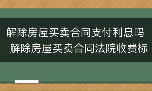 解除房屋买卖合同支付利息吗 解除房屋买卖合同法院收费标准