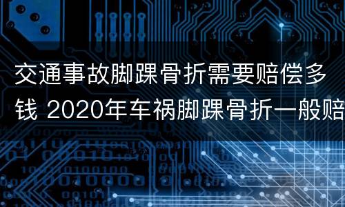 交通事故脚踝骨折需要赔偿多钱 2020年车祸脚踝骨折一般赔偿多少钱