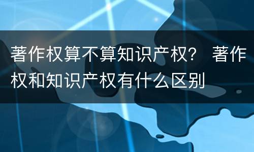 著作权算不算知识产权？ 著作权和知识产权有什么区别