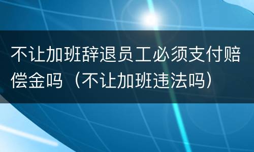 不让加班辞退员工必须支付赔偿金吗（不让加班违法吗）