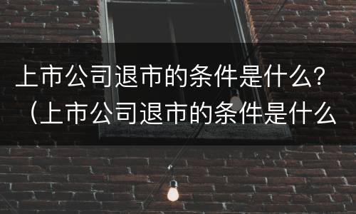 上市公司退市的条件是什么？（上市公司退市的条件是什么）