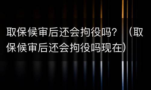 取保候审后还会拘役吗？（取保候审后还会拘役吗现在）