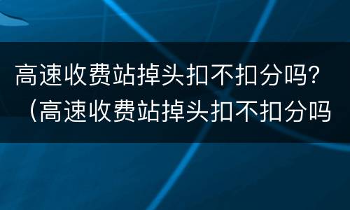 高速收费站掉头扣不扣分吗？（高速收费站掉头扣不扣分吗）