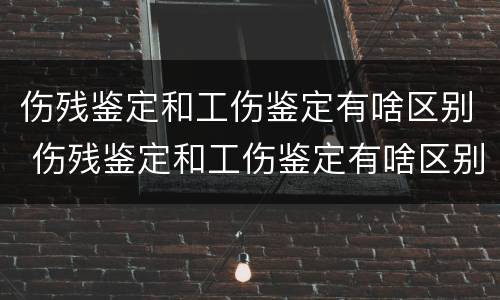 伤残鉴定和工伤鉴定有啥区别 伤残鉴定和工伤鉴定有啥区别呢