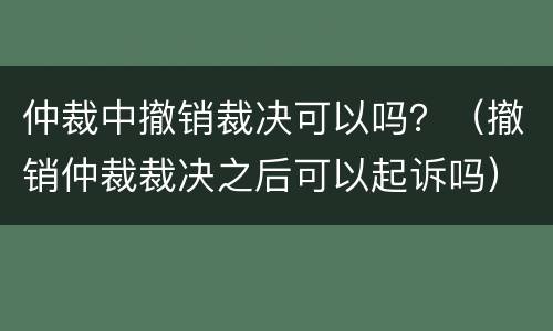 仲裁中撤销裁决可以吗？（撤销仲裁裁决之后可以起诉吗）