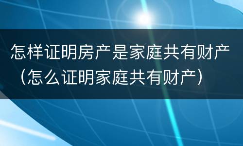 怎样证明房产是家庭共有财产（怎么证明家庭共有财产）