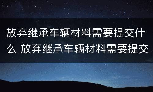 放弃继承车辆材料需要提交什么 放弃继承车辆材料需要提交什么手续