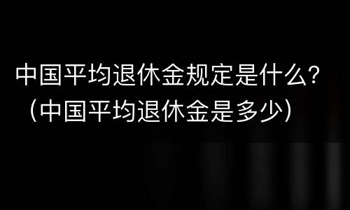 中国平均退休金规定是什么？（中国平均退休金是多少）