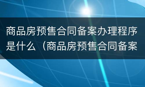 商品房预售合同备案办理程序是什么（商品房预售合同备案流程）