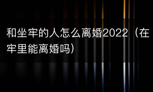 和坐牢的人怎么离婚2022（在牢里能离婚吗）