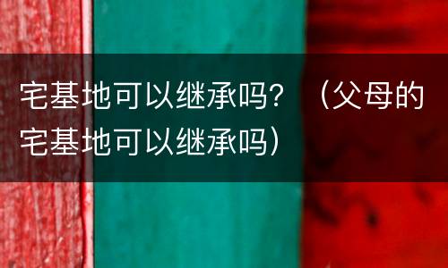 宅基地可以继承吗？（父母的宅基地可以继承吗）