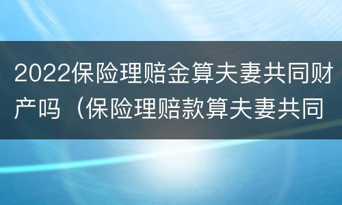 2022保险理赔金算夫妻共同财产吗（保险理赔款算夫妻共同财产吗）