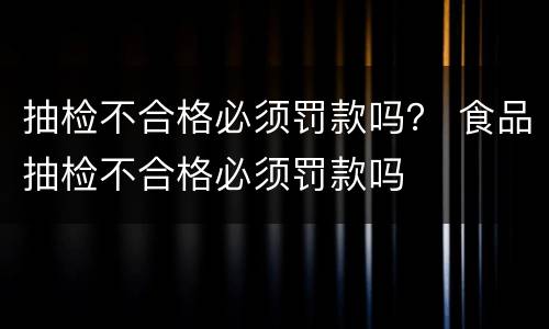 抽检不合格必须罚款吗？ 食品抽检不合格必须罚款吗