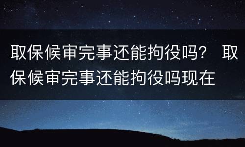 取保候审完事还能拘役吗？ 取保候审完事还能拘役吗现在