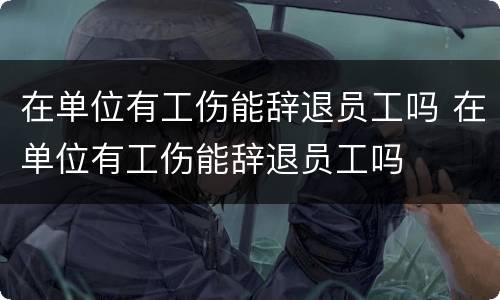 在单位有工伤能辞退员工吗 在单位有工伤能辞退员工吗