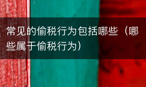 常见的偷税行为包括哪些（哪些属于偷税行为）