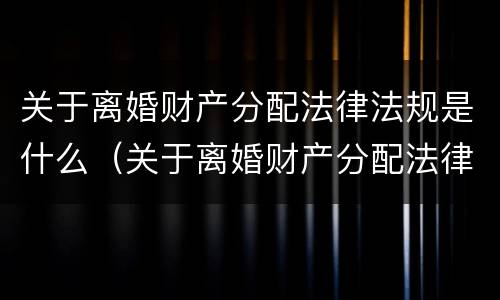 关于离婚财产分配法律法规是什么（关于离婚财产分配法律法规是什么规定）